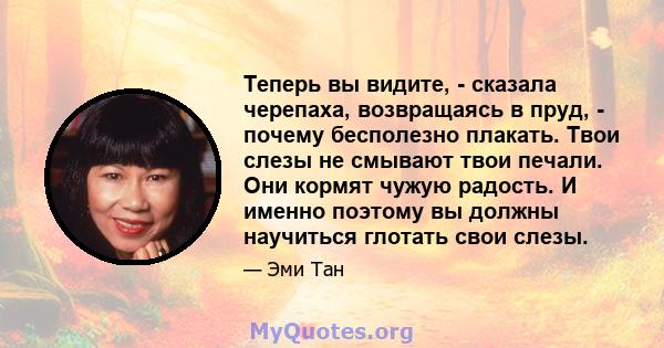 Теперь вы видите, - сказала черепаха, возвращаясь в пруд, - почему бесполезно плакать. Твои слезы не смывают твои печали. Они кормят чужую радость. И именно поэтому вы должны научиться глотать свои слезы.