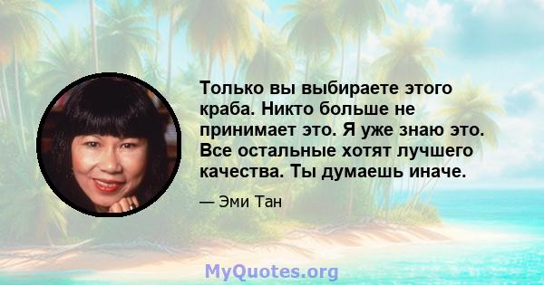 Только вы выбираете этого краба. Никто больше не принимает это. Я уже знаю это. Все остальные хотят лучшего качества. Ты думаешь иначе.