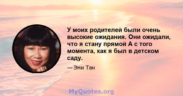 У моих родителей были очень высокие ожидания. Они ожидали, что я стану прямой А с того момента, как я был в детском саду.