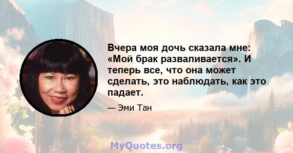 Вчера моя дочь сказала мне: «Мой брак разваливается». И теперь все, что она может сделать, это наблюдать, как это падает.