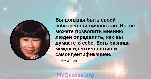 Вы должны быть своей собственной личностью. Вы не можете позволить мнению людей определить, как вы думаете о себе. Есть разница между идентичностью и самоидентификацией.