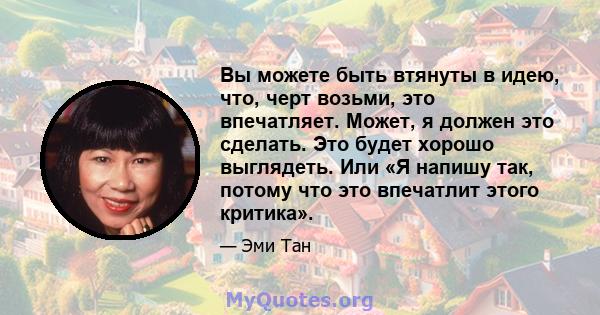 Вы можете быть втянуты в идею, что, черт возьми, это впечатляет. Может, я должен это сделать. Это будет хорошо выглядеть. Или «Я напишу так, потому что это впечатлит этого критика».