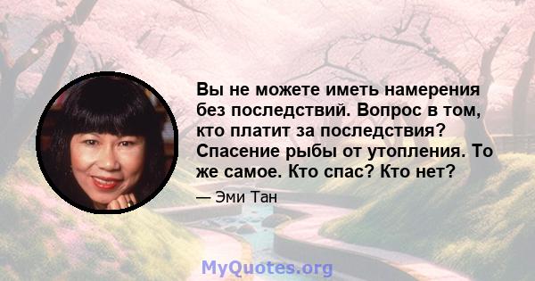 Вы не можете иметь намерения без последствий. Вопрос в том, кто платит за последствия? Спасение рыбы от утопления. То же самое. Кто спас? Кто нет?