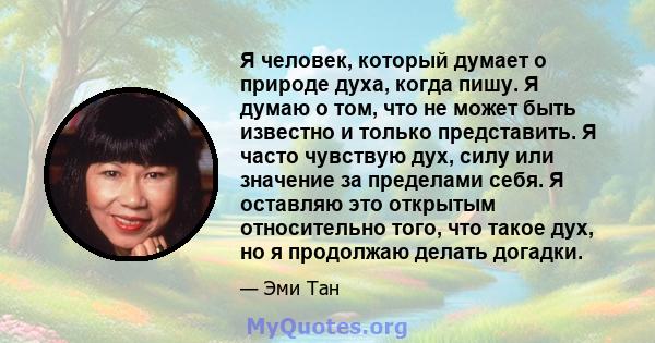 Я человек, который думает о природе духа, когда пишу. Я думаю о том, что не может быть известно и только представить. Я часто чувствую дух, силу или значение за пределами себя. Я оставляю это открытым относительно того, 