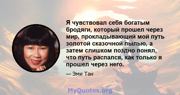 Я чувствовал себя богатым бродяги, который прошел через мир, прокладывающий мой путь золотой сказочной пылью, а затем слишком поздно понял, что путь распался, как только я прошел через него.