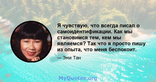 Я чувствую, что всегда писал о самоидентификации. Как мы становимся тем, кем мы являемся? Так что я просто пишу из опыта, что меня беспокоит.