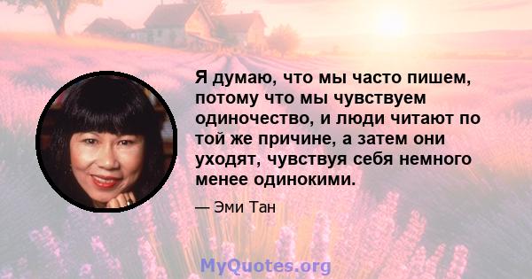 Я думаю, что мы часто пишем, потому что мы чувствуем одиночество, и люди читают по той же причине, а затем они уходят, чувствуя себя немного менее одинокими.