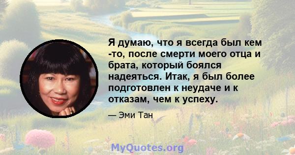 Я думаю, что я всегда был кем -то, после смерти моего отца и брата, который боялся надеяться. Итак, я был более подготовлен к неудаче и к отказам, чем к успеху.