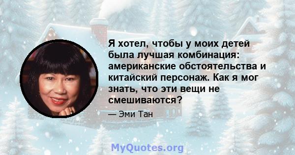 Я хотел, чтобы у моих детей была лучшая комбинация: американские обстоятельства и китайский персонаж. Как я мог знать, что эти вещи не смешиваются?