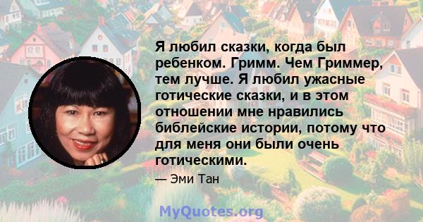 Я любил сказки, когда был ребенком. Гримм. Чем Гриммер, тем лучше. Я любил ужасные готические сказки, и в этом отношении мне нравились библейские истории, потому что для меня они были очень готическими.