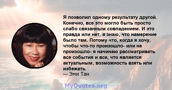 Я позволил одному результату другой. Конечно, все это могло быть просто слабо связанным совпадением. И это правда или нет, я знаю, что намерение было там. Потому что, когда я хочу, чтобы что-то произошло- или не