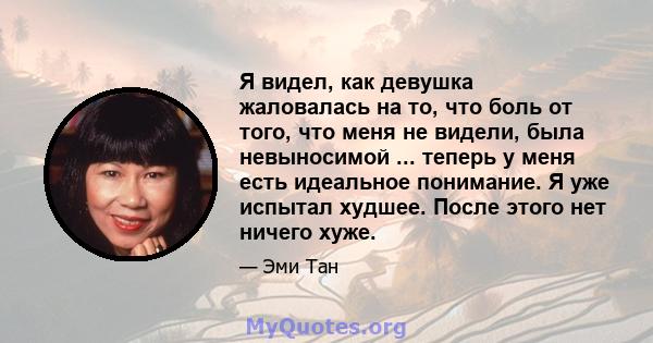 Я видел, как девушка жаловалась на то, что боль от того, что меня не видели, была невыносимой ... теперь у меня есть идеальное понимание. Я уже испытал худшее. После этого нет ничего хуже.