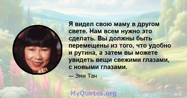 Я видел свою маму в другом свете. Нам всем нужно это сделать. Вы должны быть перемещены из того, что удобно и рутина, а затем вы можете увидеть вещи свежими глазами, с новыми глазами.