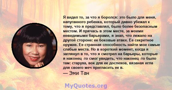 Я видел то, за что я боролся: это было для меня, напуганного ребенка, который давно убежал к тому, что я представлял, было более безопасным местом. И прячась в этом месте, за моими невидимыми барьерами, я знал, что