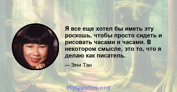 Я все еще хотел бы иметь эту роскошь, чтобы просто сидеть и рисовать часами и часами. В некотором смысле, это то, что я делаю как писатель.