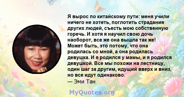 Я вырос по китайскому пути: меня учили ничего не хотеть, поглотить страдания других людей, съесть мою собственную горечь. И хотя я научил свою дочь наоборот, все же она вышла так же! Может быть, это потому, что она