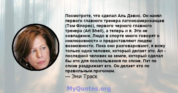 Посмотрите, что сделал Аль Дэвис. Он нанял первого главного тренера латиноамериканцев (Том Флорес), первого черного главного тренера (Art Shell), а теперь и я. Это не совпадение. Люди в спорте много говорят о