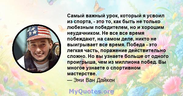 Самый важный урок, который я усвоил из спорта, - это то, как быть не только любезным победителем, но и хорошим неудачником. Не все все время побеждают, на самом деле, никто не выигрывает все время. Победа - это легкая