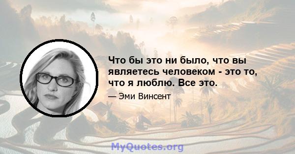 Что бы это ни было, что вы являетесь человеком - это то, что я люблю. Все это.