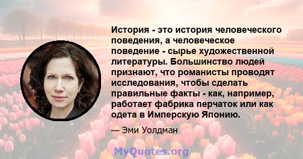 История - это история человеческого поведения, а человеческое поведение - сырье художественной литературы. Большинство людей признают, что романисты проводят исследования, чтобы сделать правильные факты - как, например, 