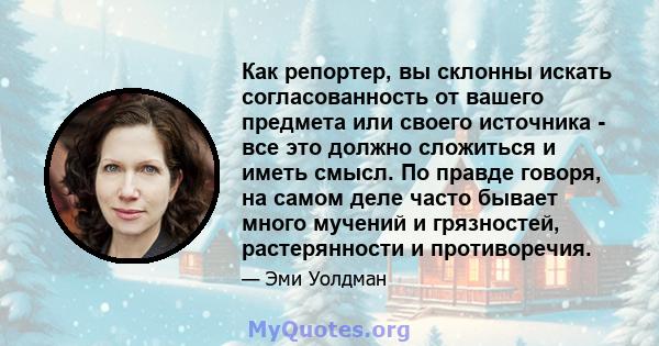 Как репортер, вы склонны искать согласованность от вашего предмета или своего источника - все это должно сложиться и иметь смысл. По правде говоря, на самом деле часто бывает много мучений и грязностей, растерянности и