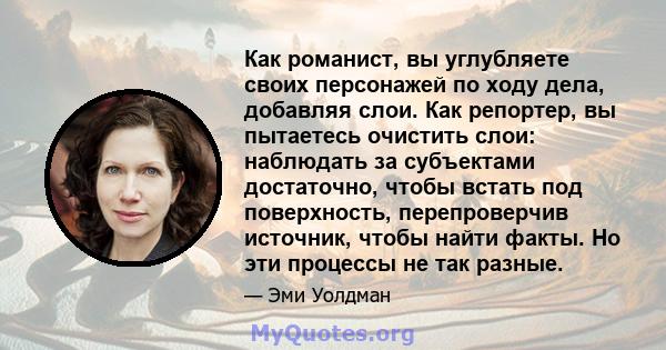 Как романист, вы углубляете своих персонажей по ходу дела, добавляя слои. Как репортер, вы пытаетесь очистить слои: наблюдать за субъектами достаточно, чтобы встать под поверхность, перепроверчив источник, чтобы найти