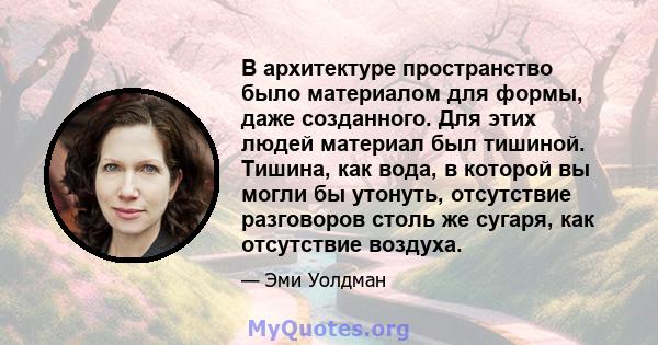 В архитектуре пространство было материалом для формы, даже созданного. Для этих людей материал был тишиной. Тишина, как вода, в которой вы могли бы утонуть, отсутствие разговоров столь же сугаря, как отсутствие воздуха.