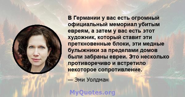 В Германии у вас есть огромный официальный мемориал убитым евреям, а затем у вас есть этот художник, который ставит эти преткновенные блоки, эти медные булыжники за пределами домов были забраны евреи. Это несколько