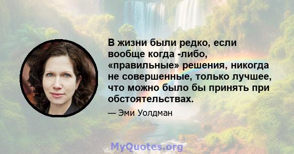 В жизни были редко, если вообще когда -либо, «правильные» решения, никогда не совершенные, только лучшее, что можно было бы принять при обстоятельствах.