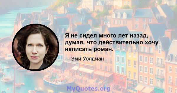 Я не сидел много лет назад, думая, что действительно хочу написать роман.