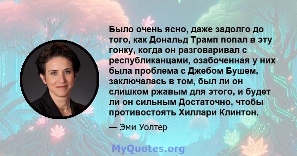 Было очень ясно, даже задолго до того, как Дональд Трамп попал в эту гонку, когда он разговаривал с республиканцами, озабоченная у них была проблема с Джебом Бушем, заключалась в том, был ли он слишком ржавым для этого, 