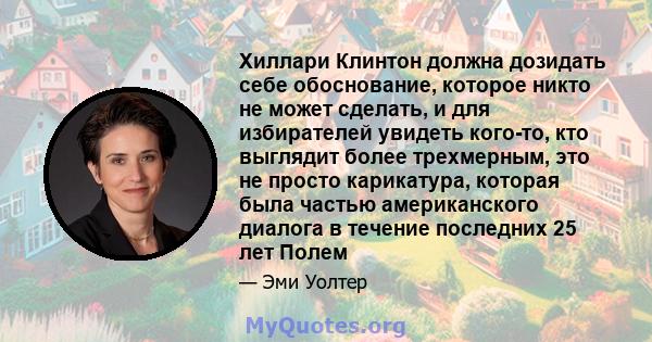 Хиллари Клинтон должна дозидать себе обоснование, которое никто не может сделать, и для избирателей увидеть кого-то, кто выглядит более трехмерным, это не просто карикатура, которая была частью американского диалога в