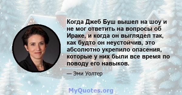 Когда Джеб Буш вышел на шоу и не мог ответить на вопросы об Ираке, и когда он выглядел так, как будто он неустойчив, это абсолютно укрепило опасения, которые у них были все время по поводу его навыков.