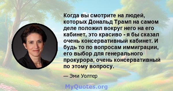 Когда вы смотрите на людей, которых Дональд Трамп на самом деле положил вокруг него на его кабинет, это красиво - я бы сказал очень консервативный кабинет. И будь то по вопросам иммиграции, его выбор для генерального