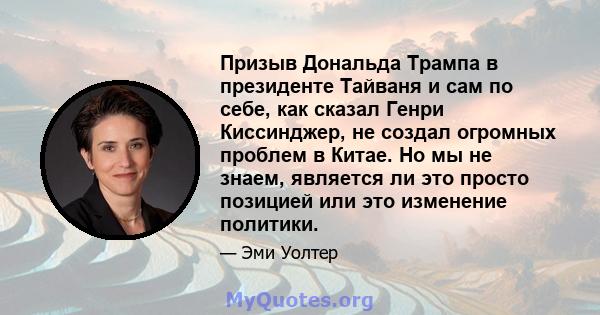 Призыв Дональда Трампа в президенте Тайваня и сам по себе, как сказал Генри Киссинджер, не создал огромных проблем в Китае. Но мы не знаем, является ли это просто позицией или это изменение политики.