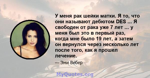 У меня рак шейки матки. Я то, что они называют дебютом DES ... Я свободен от рака уже 7 лет ... у меня был это в первый раз, когда мне было 19 лет, а затем он вернулся через несколько лет после того, как я прошел