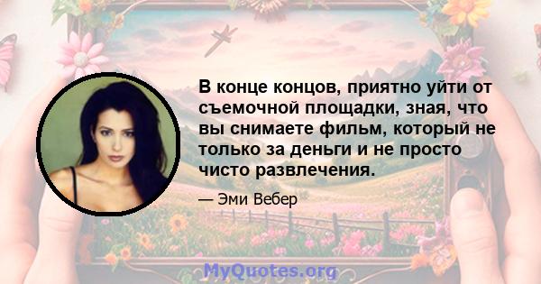 В конце концов, приятно уйти от съемочной площадки, зная, что вы снимаете фильм, который не только за деньги и не просто чисто развлечения.