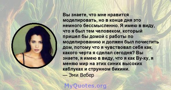 Вы знаете, что мне нравится моделировать, но в конце дня это немного бессмысленно. Я имею в виду, что я был тем человеком, который пришел бы домой с работы по моделированию и должен был почистить дом, потому что я