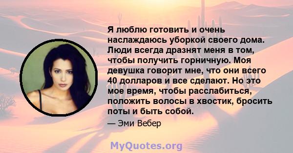 Я люблю готовить и очень наслаждаюсь уборкой своего дома. Люди всегда дразнят меня в том, чтобы получить горничную. Моя девушка говорит мне, что они всего 40 долларов и все сделают. Но это мое время, чтобы расслабиться, 