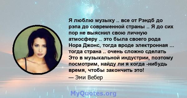 Я люблю музыку .. все от Рэндб до рэпа до современной страны .. Я до сих пор не выяснил свою личную атмосферу .. это была своего рода Нора Джонс, тогда вроде электронная ... тогда страна .. очень сложно сделать Это в