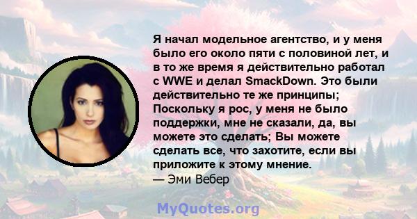 Я начал модельное агентство, и у меня было его около пяти с половиной лет, и в то же время я действительно работал с WWE и делал SmackDown. Это были действительно те же принципы; Поскольку я рос, у меня не было