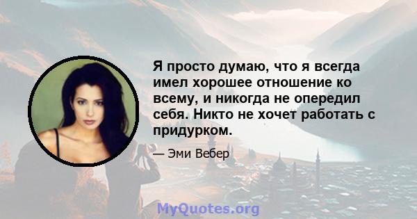 Я просто думаю, что я всегда имел хорошее отношение ко всему, и никогда не опередил себя. Никто не хочет работать с придурком.