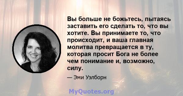 Вы больше не божьтесь, пытаясь заставить его сделать то, что вы хотите. Вы принимаете то, что происходит, и ваша главная молитва превращается в ту, которая просит Бога не более чем понимание и, возможно, силу.