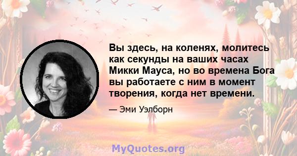 Вы здесь, на коленях, молитесь как секунды на ваших часах Микки Мауса, но во времена Бога вы работаете с ним в момент творения, когда нет времени.