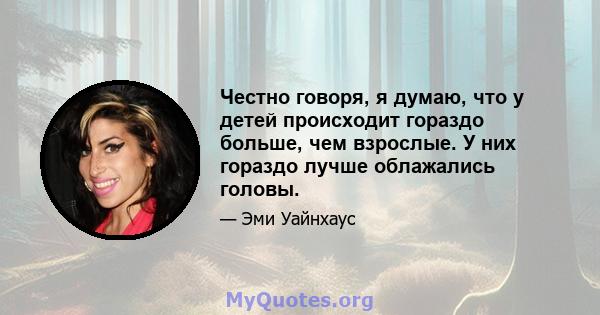 Честно говоря, я думаю, что у детей происходит гораздо больше, чем взрослые. У них гораздо лучше облажались головы.