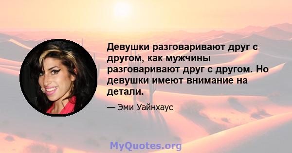 Девушки разговаривают друг с другом, как мужчины разговаривают друг с другом. Но девушки имеют внимание на детали.