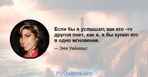 Если бы я услышал, как кто -то другой поет, как я, я бы купил его в одно мгновение.