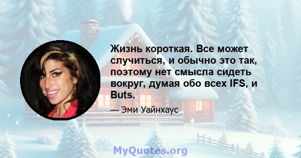 Жизнь короткая. Все может случиться, и обычно это так, поэтому нет смысла сидеть вокруг, думая обо всех IFS, и Buts.