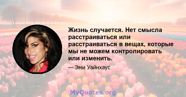 Жизнь случается. Нет смысла расстраиваться или расстраиваться в вещах, которые мы не можем контролировать или изменить.