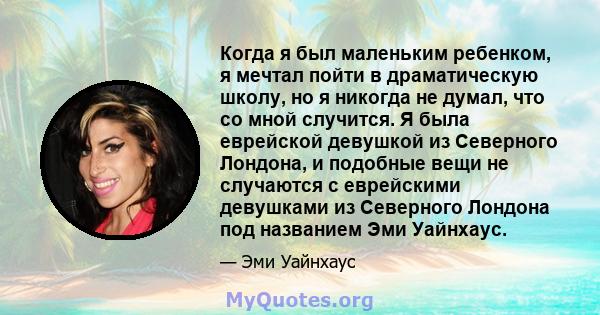 Когда я был маленьким ребенком, я мечтал пойти в драматическую школу, но я никогда не думал, что со мной случится. Я была еврейской девушкой из Северного Лондона, и подобные вещи не случаются с еврейскими девушками из